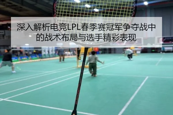 深入解析电竞LPL春季赛冠军争夺战中的战术布局与选手精彩表现 | Mile